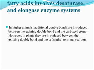 fatty acids involves desaturase
and elongase enzyme systems
In higher animals, additional double bonds are introduced
between the existing double bond and the carboxyl group.
However, in plants they are introduced between the
existing double bond and the ω (methyl terminal) carbon.
 