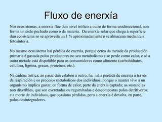 Fluxo de enerxía
Nos ecosistemas, a enerxía flue dun nivel trófico a outro de forma unidireccional, non
forma un ciclo pechado como o da materia. Da enerxía solar que chega á superficie
dun ecosistema so se aproveita un 1 % aproximadamente e se almacena mediante a
fotosíntesis.

No mesmo ecosistema hai pérdida de enerxía, porque cerca da metade da producción
primaria é gastada polos productores no seu metabolismo e se perde como calor, e só a
outra metade está dispoñible para os consumidores como alimento (carbohidratos,
celulosa, lignina, grasas, proteínas, etc.).

Na cadena trófica, ao pasar dun eslabón a outro, hai máis pérdida de enerxía a través
da respiración e os procesos metabólicos dos individuos, porque o manter vivo a un
organismo implica gastar, en forma de calor, parte da enerxía captada; as sustancias
non dixeribles, que son excretadas ou regurxitadas e descompostas polos detritívoros;
e a morte de individuos, que ocasiona pérdidas, pero a enerxía é devolta, en parte,
polos desintegradores.
 