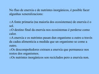 No fluo de enerxía e de nutrintes inorgánicos, é posible facer
algunhas xeneralizacions:

oA fonte primaria (na maioría dos ecosistemas) de enerxía é o
sol.
oO destino final da enerxía nos ecosistemas é perderse como
calor.
oA enerxía e os nutrintes pasan dun organismo a outro a través
da cadea alimenticia a medida que un organismo se come a
outro.
oOs descompoñedores extraen a enerxía que permanece nos
restos dos organismos.
oOs nutrintes inorgánicos son reciclados pero a enerxía non.
 