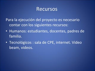 Recursos  Para la ejecución del proyecto es necesario contar con los siguientes recursos: Humanos: estudiantes, docentes, padres de familia. Tecnológicos : sala de CPE, internet. Video beam, videos.  