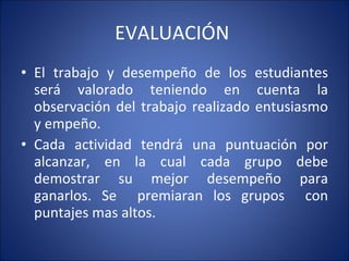 EVALUACIÓN  El trabajo y desempeño de los estudiantes será valorado teniendo en cuenta la observación del trabajo realizado entusiasmo y empeño.  Cada actividad tendrá una puntuación por alcanzar, en la cual cada grupo debe demostrar su mejor desempeño para ganarlos. Se  premiaran los grupos  con puntajes mas altos.  