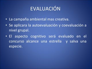 EVALUACIÓN  La campaña ambiental mas creativa.  Se aplicara la autoevaluación y coevaluación a nivel grupal.  El aspecto cognitivo será evaluado en el concurso alcance una estrella  y salva una especie.  