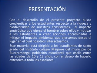 PRESENTACIÓN  Con el desarrollo de el presente proyecto busca concientizar a los estudiantes respecto a la riqueza y biodiversidad de nuestros ecosistemas,  al impacto anotrópico que ejerce el hombre sobre ellos y motivar a los estudiantes a crear acciones encaminadas a mitigar el impacto ambiental que ejercemos desde el lugar en el cual nosotros interactuamos.  Este material está dirigido a los estudiantes de sexto grado del Instituto colegio Maipore del municipio de Bucaramanga, población estudiantil que oscila entre las edades de 10 y 13 años, con el deseo de hacerlo extensivo a toda los escolares. 