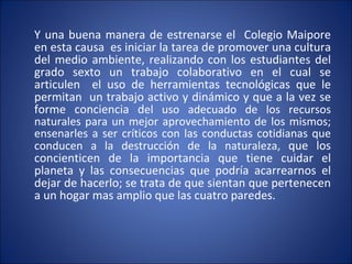 Y una buena manera de estrenarse el  Colegio Maipore  en esta causa  es iniciar  la tarea de promover una cultura del medio ambiente, realizando con los estudiantes del grado sexto un trabajo colaborativo en el cual se articulen  el uso de herramientas tecnológicas que le permitan  un trabajo activo y dinámico y que a la vez  se forme conciencia d el uso adecuado de los recursos naturales para un mejor aprovechamiento de los mismos; ensenarles a ser críticos con las conductas cotidianas que conducen a la destrucción de la naturaleza,  que los concienticen de la importancia que tiene cuidar el planeta y las consecuencias que podría acarrearnos el dejar de hacerlo; se trata de que sientan que pertenecen a un hogar mas amplio que las cuatro paredes. 