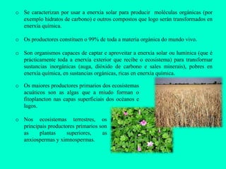 o Se caracterizan por usar a enerxía solar para producir moléculas orgánicas (por
  exemplo hidratos de carbono) e outros compostos que logo serán transformados en
  enerxía química.

o Os productores constituen o 99% de toda a materia orgánica do mundo vivo.

o Son organismos capaces de captar e aproveitar a enerxía solar ou lumínica (que é
  prácticamente toda a enerxía exterior que recibe o ecosistema) para transformar
  sustancias inorgánicas (auga, dióxido de carbono e sales minerais), pobres en
  enerxía química, en sustancias orgánicas, ricas en enerxía química.

o Os maiores productores primarios dos ecosistemas
  acuáticos son as algas que a miudo forman o
  fitoplancton nas capas superficiais dos océanos e
  lagos.

o Nos ecosistemas terrestres, os
  principais productores primarios son
  as     plantas     superiores,    as
  anxiospermas y ximnospermas.
 