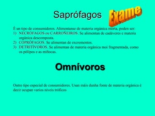 Saprófagos
É un tipo de consumidores. Alimentanse de materia orgánica morta, poden ser:
1) NECRÓFAGOS ou CARROÑEIROS. Se alimentan de cadáveres e materia
   orgánica descomposta.
2) COPRÓFAGOS. Se alimentan de excrementos.
3) DETRITÍVOROS. Se alimentan de materia orgánica moi fragmentada, como
   os pólipos e as miñocas.



                          Omnívoros
Outro tipo especial de consumidores. Usan máis dunha fonte de materia orgánica é
decir ocupan varios niveis tróficos
 