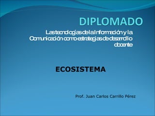 Las tecnologías de la Información y la Comunicación como estrategias de desarrollo docente ECOSISTEMA Prof. Juan Carlos Carrillo Pérez 
