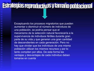 Estrategias reproductivas y tamaño poblacional Exceptuando los procesos migratorios que pueden aumentar o disminuir el número de individuos de una población, se podría pensar que el mecanismo de la selección natural favorecería a la supervivencia de individuos fértiles durante gran parte de su vida y que generen una gran cantidad de descendientes en cada generación. Pero no hay que olvidar que los individuos de una misma población utilizan los mismos recursos y por lo tanto compiten por ellos. De esta forma las ventajas y desventajas de cada individuo deben tomarse en cuenta 