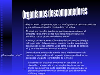 Organismos descomponedores Hay un tercer componente, que son los Organismos descomponedores y que actúan en todos los niveles de la red trofica El papel que cumplen los descomponedores es establecer el ambiente físico. Parte de los materiales inorgánicos fueron extraídos por los productores de ese medio. A lo largo de las cadenas tróficas hay disipaciones(perdidas)de calor que salen del ecosistema, mientras que los materiales de construcción de los sistemas vivos como el dióxido de carbono, el, y los minerales son restos al ambiente. De esta forma, mientras la materia forma idealmente un ciclo cerrado, la energía fluye a lo largo del sistema perdiéndose en cada paso una parte  considerable de lo mismo  ¿Qué son las redes? Las redes son productos evolutivos en partículas de la diversidad de seres vivos que cumplen la misma función trófica que determina cierta estabilidad al ecosistema por la gran cantidad de seres vivos alternativos para el flujo de la materia y energía 
