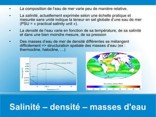 Salinité – densité – masses d'eau La composition de l’eau de mer varie peu de manière relative. La  salinité , actuellement exprimée selon une échelle pratique et mesurée sans unité indique la teneur en sel globale d’une eau de mer (PSU = « practical salinity unit »). La  densité  de l’eau varie en fonction de sa température, de sa salinité et dans une bien moindre mesure, de sa pression Des masses d’eau de mer de densité différentes se mélangent difficilement => structuration spatiale des masses d’eau (ex : thermocline, halocline, …) 