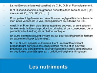Les nutriments La matière organique est constitué de C, H, O, N et P principalement. H et O sont disponibles en grandes quantités dans l’eau de mer (H 2 O, mais aussi, O 2 , CO 2 , H + , OH - , …). C est présent également en quantités non négligeables dans l’eau de mer, nous venons de le voir, principalement sous forme de DIC. Ainsi, N et P, en bien plus faibles quantités peuvent, et sont souvent les éléments limitants la production primaire, et par conséquent, de la production tout au long de la chaîne trophique. Un autre élément souvent limitant est Si, pour les organismes formant un squelette siliceux (diatomées). N, P et Si sont appelés  nutriments . Il ont un caractère limitant prépondérant dans tous les écosystèmes marins et ils peuvent provoquer des dérèglements ( eutrophisation ) lorsqu’ils sont présents en trop fortes quantités (par ex. : pollution d’origine anthropique). 
