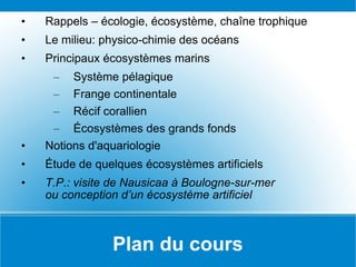 Plan du cours Rappels – écologie, écosystème, chaîne trophique Le milieu: physico-chimie des océans Principaux écosystèmes marins Système pélagique Frange continentale Récif corallien Écosystèmes des grands fonds Notions d'aquariologie Étude de quelques écosystèmes artificiels T.P.: visite de Nausicaa à Boulogne-sur-mer ou conception d’un écosystème artificiel 