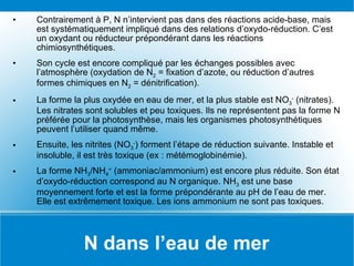 N dans l’eau de mer Contrairement à P, N n’intervient pas dans des réactions acide-base, mais est systématiquement impliqué dans des relations d’oxydo-réduction. C’est un oxydant ou réducteur prépondérant dans les réactions chimiosynthétiques. Son cycle est encore compliqué par les échanges possibles avec l’atmosphère (oxydation de N 2  = fixation d’azote, ou réduction d’autres formes chimiques en N 2  = dénitrification). La forme la plus oxydée en eau de mer, et la plus stable est NO 3 -  (nitrates). Les nitrates sont solubles et peu toxiques. Ils ne représentent pas la forme N préférée pour la photosynthèse, mais les organismes photosynthétiques peuvent l’utiliser quand même. Ensuite, les nitrites (NO 3 - ) forment l’étape de réduction suivante. Instable et insoluble, il est très toxique (ex : métémoglobinémie). La forme NH 3 /NH 4 +  (ammoniac/ammonium) est encore plus réduite. Son état d’oxydo-réduction correspond au N organique. NH 3  est une base moyennement forte et est la forme prépondérante au pH de l’eau de mer. Elle est extrêmement toxique. Les ions ammonium ne sont pas toxiques. 