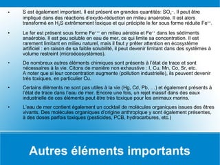 Autres éléments importants S est également important. Il est présent en grandes quantités: SO 4 -- . Il peut être impliqué dans des réactions d’oxydo-réduction en milieu anaérobie. Il est alors transformé en H 2 S extrêmement toxique et qui précipite le fer sous forme réduite Fe ++ . Le fer est présent sous forme Fe +++  en milieu aérobie et Fe ++  dans les sédiments anaérobie. Il est peu soluble en eau de mer, ce qui limite sa concentration. Il est rarement limitant en milieu naturel, mais il faut y prêter attention en écosystème artificiel : en raison de sa faible solubilité, il peut devenir limitant dans des systèmes à volume restreint (microécosystèmes). De nombreux autres éléments chimiques sont présents à l’état de trace et sont nécessaires à la vie. Citons de manière non exhaustive : I, Cu, Mn, Co, Sr, etc. A noter que si leur concentration augmente (pollution industrielle), ils peuvent devenir très toxiques, en particulier Cu. Certains éléments ne sont pas utiles à la vie (Hg, Cd, Pb, …) et également présents à l’état de trace dans l’eau de mer. Encore une fois, un rejet massif dans des eaux industrielle de ces éléments peut être très toxique pour les animaux marins. L’eau de mer contient également un cocktail de molécules organiques issues des êtres vivants. Des molécules organiques d’origine anthropique y sont également présentes, à des doses parfois toxiques (pesticides, PCB, hydrocarbures, etc.) 