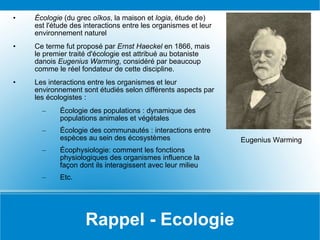 Rappel - Ecologie Écologie  (du grec  oîkos , la maison et  logia , étude de) est l'étude des interactions entre les organismes et leur environnement naturel  Ce terme fut proposé par  Ernst Haeckel  en 1866, mais le premier traité d'écologie est attribué au botaniste danois  Eugenius Warming , considéré par beaucoup comme le réel fondateur de cette discipline. Les interactions entre les organismes et leur environnement sont étudiés selon différents aspects par les écologistes : Écologie des populations : dynamique des populations animales et végétales Écologie des communautés : interactions entre espèces au sein des écosystèmes Écophysiologie: comment les fonctions physiologiques des organismes influence la façon dont ils interagissent avec leur milieu Etc. Eugenius Warming 