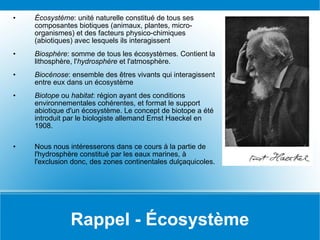 Rappel - Écosystème Écosystème : unité naturelle constitué de tous ses composantes biotiques (animaux, plantes, micro-organismes) et des facteurs physico-chimiques (abiotiques) avec lesquels ils interagissent Biosphère : somme de tous les écosystèmes. Contient la lithosphère, l' hydrosphère  et l'atmosphère. Biocénose : ensemble des êtres vivants qui interagissent entre eux dans un écosystème Biotope  ou  habitat : région ayant des conditions environnementales cohérentes, et format le support abiotique d'un écosystème. Le concept de biotope a été introduit par le biologiste allemand Ernst Haeckel en 1908.  Nous nous intéresserons dans ce cours à la partie de l'hydrosphère constitué par les eaux marines, à l'exclusion donc, des zones continentales dulçaquicoles. 