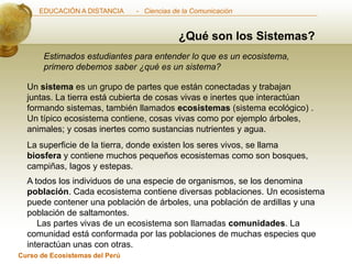 EDUCACIÓN A DISTANCIA      - Ciencias de la Comunicación


                                            ¿Qué son los Sistemas?
       Estimados estudiantes para entender lo que es un ecosistema,
       primero debemos saber ¿qué es un sistema?

  Un sistema es un grupo de partes que están conectadas y trabajan
  juntas. La tierra está cubierta de cosas vivas e inertes que interactúan
  formando sistemas, también llamados ecosistemas (sistema ecológico) .
  Un típico ecosistema contiene, cosas vivas como por ejemplo árboles,
  animales; y cosas inertes como sustancias nutrientes y agua.
  La superficie de la tierra, donde existen los seres vivos, se llama
  biosfera y contiene muchos pequeños ecosistemas como son bosques,
  campiñas, lagos y estepas.
  A todos los individuos de una especie de organismos, se los denomina
  población. Cada ecosistema contiene diversas poblaciones. Un ecosistema
  puede contener una población de árboles, una población de ardillas y una
  población de saltamontes.
     Las partes vivas de un ecosistema son llamadas comunidades. La
  comunidad está conformada por las poblaciones de muchas especies que
  interactúan unas con otras.
Curso de Ecosistemas del Perú
 