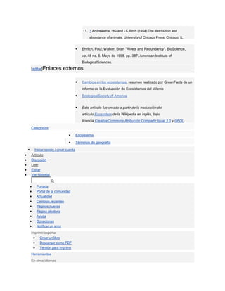 11. ↑ Andrewatha, HG and LC Birch (1954) The distribution and
                                           abundance of animals. University of Chicago Press, Chicago, IL


                                     Ehrlich, Paul; Walker, Brian "Rivets and Redundancy". BioScience,
                                      vol.48 no. 5. Mayo de 1998. pp. 387. American Institute of
                                      BiologicalSciences.
[editar]Enlaces         externos

                                     Cambios en los ecosistemas, resumen realizado por GreenFacts de un
                                      informe de la Evaluación de Ecosistemas del Milenio

                                     EcologicalSociety of America


                                     Este artículo fue creado a partir de la traducción del
                                      artículo Ecosystem de la Wikipedia en inglés, bajo
                                      licencia CreativeCommons Atribución Compartir Igual 3.0 y GFDL.

Categorías:

                                  Ecosistema

                                  Términos de geografía

  Iniciar sesión / crear cuenta
Artículo
Discusión
Leer
Editar
Ver historial


   Portada
   Portal de la comunidad
   Actualidad
   Cambios recientes
   Páginas nuevas
   Página aleatoria
   Ayuda
   Donaciones
   Notificar un error
Imprimir/exportar
      Crear un libro
      Descargar como PDF
      Versión para imprimir
Herramientas
En otros idiomas
 