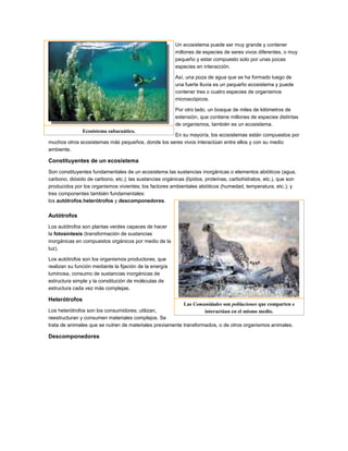 Un ecosistema puede ser muy grande y contener
                                                         millones de especies de seres vivos diferentes, o muy
                                                         pequeño y estar compuesto solo por unas pocas
                                                         especies en interacción.

                                                         Así, una poza de agua que se ha formado luego de
                                                         una fuerte lluvia es un pequeño ecosistema y puede
                                                         contener tres o cuatro especies de organismos
                                                         microscópicos.

                                                         Por otro lado, un bosque de miles de kilómetros de
                                                         extensión, que contiene millones de especies distintas
                                                         de organismos, también es un ecosistema.
               Ecosistema subacuático.
                                                   En su mayoría, los ecosistemas están compuestos por
muchos otros ecosistemas más pequeños, donde los seres vivos interactúan entre ellos y con su medio
ambiente.

Constituyentes de un ecosistema
Son constituyentes fundamentales de un ecosistema las sustancias inorgánicas o elementos abióticos (agua,
carbono, dióxido de carbono, etc.); las sustancias orgánicas (lípidos, proteínas, carbohidratos, etc.), que son
producidos por los organismos vivientes; los factores ambientales abióticos (humedad, temperatura, etc.); y
tres componentes también fundamentales:
los autótrofos,heterótrofos y descomponedores.

Autótrofos
Los autótrofos son plantas verdes capaces de hacer
la fotosíntesis (transformación de sustancias
inorgánicas en compuestos orgánicos por medio de la
luz).

Los autótrofos son los organismos productores, que
realizan su función mediante la fijación de la energía
luminosa, consumo de sustancias inorgánicas de
estructura simple y la constitución de moléculas de
estructura cada vez más complejas.

Heterótrofos
                                                          Las Comunidades son poblaciones que comparten e
Los heterótrofos son los consumidores; utilizan,                   interactúan en el mismo medio.
reestructuran y consumen materiales complejos. Se
trata de animales que se nutren de materiales previamente transformados, o de otros organismos animales.

Descomponedores
 