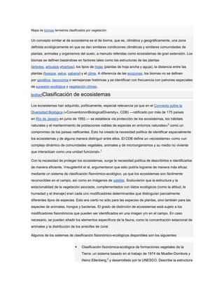 Mapa de biomas terrestres clasificados por vegetación.


Un concepto similar al de ecosistema es el de bioma, que es, climática y geográficamente, una zona
definida ecológicamente en que se dan similares condiciones climáticas y similares comunidades de
plantas, animales y organismos del suelo, a menudo referidas como ecosistemas de gran extensión. Los
biomas se definen basándose en factores tales como las estructuras de las plantas
(árboles, arbustos yhierbas), los tipos de hojas (plantas de hoja ancha y aguja), la distancia entre las
plantas (bosque, selva, sabana) y el clima. A diferencia de las ecozonas, los biomas no se definen
por genética, taxonomía o semejanzas históricas y se identifican con frecuencia con patrones especiales
de sucesión ecológica y vegetación clímax.

[editar]Clasificación         de ecosistemas

Los ecosistemas han adquirido, políticamente, especial relevancia ya que en el Convenio sobre la
Diversidad Biológica («ConventiononBiologicalDiversity», CDB) —ratificado por más de 175 países
en Río de Janeiro en junio de 1992.— se establece «la protección de los ecosistemas, los hábitats
naturales y el mantenimiento de poblaciones viables de especies en entornos naturales» 6 como un
compromiso de los países ratificantes. Esto ha creado la necesidad política de identificar espacialmente
los ecosistemas y de alguna manera distinguir entre ellos. El CDB define un «ecosistema» como «un
complejo dinámico de comunidades vegetales, animales y de microorganismos y su medio no viviente
que interactúan como una unidad funcional».7

Con la necesidad de proteger los ecosistemas, surge la necesidad política de describirlos e identificarlos
de manera eficiente. Vreugdenhil et al. argumentaron que esto podría lograrse de manera más eficaz
mediante un sistema de clasificación fisonómico-ecológico, ya que los ecosistemas son fácilmente
reconocibles en el campo, así como en imágenes de satélite. Sostuvieron que la estructura y la
estacionalidad de la vegetación asociada, complementados con datos ecológicos (como la altitud, la
humedad y el drenaje) eran cada uno modificadores determinantes que distinguían parcialmente
diferentes tipos de especies. Esto era cierto no sólo para las especies de plantas, sino también para las
especies de animales, hongos y bacterias. El grado de distinción de ecosistemas está sujeto a los
modificadores fisionómicos que pueden ser identificados en una imagen y/o en el campo. En caso
necesario, se pueden añadir los elementos específicos de la fauna, como la concentración estacional de
animales y la distribución de los arrecifes de coral.

Algunos de los sistemas de clasificación fisionómico-ecológicos disponibles son los siguientes:


                                  Clasificación fisonómica-ecológica de formaciones vegetales de la
                                   Tierra: un sistema basado en el trabajo de 1974 de Mueller-Dombois y
                                   Heinz Ellenberg,8 y desarrollado por la UNESCO. Describe la estructura
 