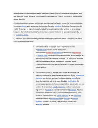 tienen además una estructura física en la medida en que no son nunca totalmente homogéneos, sino
que presentan partes, donde las condiciones son distintas y más o menos uniformes, o gradientes en
alguna dirección.

El ambiente ecológico aparece estructurado por diferentes interfases o límites más o menos definidos,
llamados ecotonos, y por gradientes direccionales, llamados ecoclinas, de factores físicoquímicos del
medio. Un ejemplo es el gradiente de humedad, temperatura e intensidad lumínica en el seno de un
bosque, o el gradiente en cuanto a luz, temperatura y concentraciones de gases (por ejemplo O2) en
un ecosistema léntico.

La estructura física del ecosistema puede desarrollarse en la dirección vertical y horizontal, en ambos
casos se habla estratificación.


                                 Estructura vertical. Un ejemplo claro e importante es el de
                                  la estratificación lacustre, donde distinguimos
                                  esencialmente epilimnion,mesolimnion (o termoclina) e hipolimnion.
                                  El perfil del suelo, con su subdivisión en horizontes, es otro ejemplo de
                                  estratificación con una dimensión ecológica. Las estructuras verticales
                                  más complejas se dan en los ecosistemas forestales, donde
                                  inicialmente distinguimos un estrato herbáceo, un estrato arbustivo y un
                                  estrato arbóreo.


                                 Estructura horizontal. En algunos casos puede reconocerse una
                                  estructura horizontal, a veces de carácter periódico. En los ecosistemas
                                  ribereños, por ejemplo, aparecen franjas paralelas al cauce fluvial,
                                  dependientes sobre todo de la profundidad del nivel freático. En
                                  ambientes periglaciales los fenómenos periódicos relacionados con los
                                  cambios de temperatura, helada y deshielo, producen estructuras
                                  regulares en el sustrato que afectan también a la biocenosis. Algunos
                                  ecosistemas desarrollan estructuras horizontales en mosaico, como
                                  ocurre en extensas zonas bajo climas tropicales de dos estaciones,
                                  donde se combina la llanura herbosa y el bosque o el matorral
                                  espinoso, formando un paisaje característico conocido como
                                  la sabana arbolada.
 