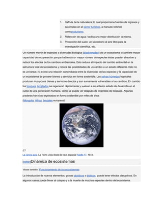 1.   disfrute de la naturaleza: lo cual proporciona fuentes de ingresos y
                                          de empleo en el sector turístico, a menudo referido
                                          comoecoturismo.

                                     2.   Retención de agua: facilita una mejor distribución la misma.

                                     3.   Protección del suelo: un laboratorio al aire libre para la
                                          investigación científica, etc.

Un número mayor de especies o diversidad biológica (biodiversidad) de un ecosistema le confiere mayor
capacidad de recuperación porque habiendo un mayor número de especies éstas pueden absorber y
reducir los efectos de los cambios ambientales. Esto reduce el impacto del cambio ambiental en la
estructura total del ecosistema y reduce las posibilidades de un cambio a un estado diferente. Esto no
es universal; no existe una relación comprobada entre la diversidad de las especies y la capacidad de
un ecosistema de proveer bienes y servicios en forma sostenible. Las selvas húmedas tropicales
producen muy pocos bienes y servicios directos y son sumamente vulnerables a los cambios. En cambio
los bosques templados se regeneran rápidamente y vuelven a su anterior estado de desarrollo en el
curso de una generación humana, como se puede ver después de incendios de bosques. Algunas
praderas han sido explotadas en forma sostenible por miles de años
(Mongolia, África, brezales europeos).




La canica azul. La Tierra vista desde la nave espacial Apollo 17, 1972.


[editar]Dinámica         de ecosistemas
Véase también: Funcionamiento de los ecosistemas

La introducción de nuevos elementos, ya sea abióticos o bióticos, puede tener efectos disruptivos. En
algunos casos puede llevar al colapso y a la muerte de muchas especies dentro del ecosistema.
 