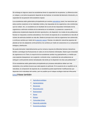 Sin embargo en algunos casos los ecosistemas tienen la capacidad de recuperarse. La diferencia entre
un colapso y una lenta recuperación depende de dos factores: la toxicidad del elemento introducido y la
capacidad de recuperación del ecosistema original.

Los ecosistemas están gobernados principalmente por eventos estocásticos (azar), las reacciones que
estos eventos ocasionan en los materiales inertes y las respuestas de los organismos a las condiciones
que los rodean. Así, un ecosistema es el resultado de la suma de las respuestas individuales de los
organismos a estímulos recibidos de los elementos en el ambiente. La presencia o ausencia de
poblaciones simplemente depende del éxito reproductivo y de dispersión; los niveles de las poblaciones
fluctúan en respuesta a eventos estocásticos. Si el número de especies de un ecosistema es más alto el
número de estímulos también es más alto. Desde el principio de la vida los organismos han sobrevivido
a continuos cambios por medio de la selección natural. Gracias a la selección natural las especies del
planeta se han ido adaptando continuamente a los cambios por medio de variaciones en su composición
biológica y distribución.

Se puede demostrar matemáticamente que los números mayores de diferentes factores interactivos
tienden a amortiguar las fluctuaciones en cada uno de los factores individuales. Dada la gran diversidad
de organismos en la Tierra, la mayoría de los ecosistemas cambia muy gradualmente y a medida que
unas especies desaparecen van surgiendo o entrando otras. Localmente las sub-poblaciones se
extinguen continuamente siendo reemplazada más tarde por la dispersión de otras sub-poblaciones.11

Si los ecosistemas están gobernados principalmente por procesos estocásticos deben ser más
resistentes a los cambios bruscos que cada especie en particular. En la ausencia de un equilibrio en la
naturaleza, la composición de especies de un ecosistema puede experimentar modificaciones que
dependen de la naturaleza del cambio, pero es posible que el colapso ecológico total sea infrecuente.

[editar]Véase      también

                               Agricultura ecológica

                               Agroecosistema

                               Biocenosis

                               Bioconstrucción

                               Biodiversidad

                               Bioma

                               Biotopo

                               Comunidad clímax

                               Desarrollo sostenible

                               Economía ecológica
 