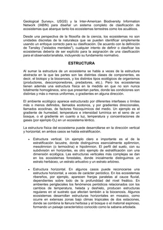 Geological Survey», USGS) y la Inter-American Biodiversity Information
Network (IABIN) para diseñar un sistema completo de clasificación de
ecosistemas que abarque tanto los ecosistemas terrestres como los acuáticos.

Desde una perspectiva de la filosofía de la ciencia, los ecosistemas no son
unidades discretas de la naturaleza que se pueden identificar simplemente
usando un enfoque correcto para su clasificación. De acuerdo con la definición
de Tansley ("aislados mentales"), cualquier intento de definir o clasificar los
ecosistemas debería de ser explícito para la asignación de una clasificación
para el observador/analista, incluyendo su fundamento normativo.

                               ESTRUCTURA

Al sumar la estructura de un ecosistema se habla a veces de la estructura
abstracta en la que las partes son las distintas clases de componentes, es
decir, el biotopo y la biocenosis, y los distintos tipos ecológicos de organismos
(productores, descomponedores, predadores, etc.). Pero los ecosistemas
tienen además una estructura física en la medida en que no son nunca
totalmente homogéneos, sino que presentan partes, donde las condiciones son
distintas y más o menos uniformes, o gradientes en alguna dirección.

El ambiente ecológico aparece estructurado por diferentes interfases o límites
más o menos definidos, llamados ecotonos, y por gradientes direccionales,
llamados ecoclinas, de factores físicoquímicos del medio. Un ejemplo es el
gradiente de humedad, temperatura e intensidad lumínica en el seno de un
bosque, o el gradiente en cuanto a luz, temperatura y concentraciones de
gases (por ejemplo O2) en un ecosistema léntico.

La estructura física del ecosistema puede desarrollarse en la dirección vertical
y horizontal, en ambos casos se habla estratificación.

      Estructura vertical. Un ejemplo claro e importante es el de la
       estratificación lacustre, donde distinguimos esencialmente epilimnion,
       mesolimnion (o termoclina) e hipolimnion. El perfil del suelo, con su
       subdivisión en horizontes, es otro ejemplo de estratificación con una
       dimensión ecológica. Las estructuras verticales más complejas se dan
       en los ecosistemas forestales, donde inicialmente distinguimos un
       estrato herbáceo, un estrato arbustivo y un estrato arbóreo.

      Estructura horizontal. En algunos casos puede reconocerse una
       estructura horizontal, a veces de carácter periódico. En los ecosistemas
       ribereños, por ejemplo, aparecen franjas paralelas al cauce fluvial,
       dependientes sobre todo de la profundidad del nivel freático. En
       ambientes periglaciales los fenómenos periódicos relacionados con los
       cambios de temperatura, helada y deshielo, producen estructuras
       regulares en el sustrato que afectan también a la biocenosis. Algunos
       ecosistemas desarrollan estructuras horizontales en mosaico, como
       ocurre en extensas zonas bajo climas tropicales de dos estaciones,
       donde se combina la llanura herbosa y el bosque o el matorral espinoso,
       formando un paisaje característico conocido como la sabana arbolada.
 