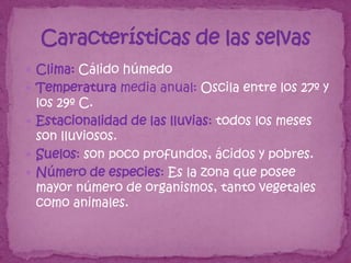  Clima: Cálido húmedo
 Temperatura media anual: Oscila entre los 27º y
  los 29º C.
 Estacionalidad de las lluvias: todos los meses
  son lluviosos.
 Suelos: son poco profundos, ácidos y pobres.
 Número de especies: Es la zona que posee
  mayor número de organismos, tanto vegetales
  como animales.
 
