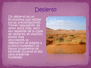  Un desierto es un
 ecosistema que recibe
 pocas precipitaciones.
 Tienen reputación de
 tener poca vida, pero
 eso depende de la clase
 de desierto; en muchos
 existe vida
 abundante, la
 vegetación se adapta a
 la poca humedad y la
 fauna usualmente se
 esconde durante el día
 para preservar
 humedad.
 