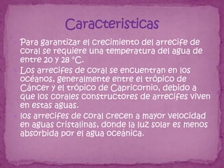  Para garantizar el crecimiento del arrecife de
  coral se requiere una temperatura del agua de
  entre 20 y 28 °C.
 Los arrecifes de coral se encuentran en los
  océanos, generalmente entre el trópico de
  Cáncer y el trópico de Capricornio, debido a
  que los corales constructores de arrecifes viven
  en estas aguas.
 los arrecifes de coral crecen a mayor velocidad
  en aguas cristalinas, donde la luz solar es menos
  absorbida por el agua oceánica.
 
