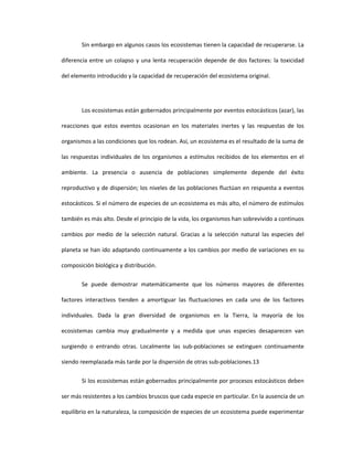 Sin embargo en algunos casos los ecosistemas tienen la capacidad de recuperarse. La
diferencia entre un colapso y una lenta recuperación depende de dos factores: la toxicidad
del elemento introducido y la capacidad de recuperación del ecosistema original.
Los ecosistemas están gobernados principalmente por eventos estocásticos (azar), las
reacciones que estos eventos ocasionan en los materiales inertes y las respuestas de los
organismos a las condiciones que los rodean. Así, un ecosistema es el resultado de la suma de
las respuestas individuales de los organismos a estímulos recibidos de los elementos en el
ambiente. La presencia o ausencia de poblaciones simplemente depende del éxito
reproductivo y de dispersión; los niveles de las poblaciones fluctúan en respuesta a eventos
estocásticos. Si el número de especies de un ecosistema es más alto, el número de estímulos
también es más alto. Desde el principio de la vida, los organismos han sobrevivido a continuos
cambios por medio de la selección natural. Gracias a la selección natural las especies del
planeta se han ido adaptando continuamente a los cambios por medio de variaciones en su
composición biológica y distribución.
Se puede demostrar matemáticamente que los números mayores de diferentes
factores interactivos tienden a amortiguar las fluctuaciones en cada uno de los factores
individuales. Dada la gran diversidad de organismos en la Tierra, la mayoría de los
ecosistemas cambia muy gradualmente y a medida que unas especies desaparecen van
surgiendo o entrando otras. Localmente las sub-poblaciones se extinguen continuamente
siendo reemplazada más tarde por la dispersión de otras sub-poblaciones.13
Si los ecosistemas están gobernados principalmente por procesos estocásticos deben
ser más resistentes a los cambios bruscos que cada especie en particular. En la ausencia de un
equilibrio en la naturaleza, la composición de especies de un ecosistema puede experimentar
 