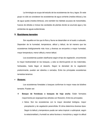 La limnología se ocupa del estudio de los ecosistemas de ríos y lagos. En este
grupo no sólo se consideran los ecosistemas de agua corriente (medios lóticos) y los
de agua quieta (medios lénticos), sino también los hábitats acuosos de manantiales,
huecos de árboles e incluso las cavidades de plantas donde se acumula agua y los
ambientes de aguas subterráneas.
7. Ecosistema terrestre
Son aquellos en los que la flora y fauna se desarrollan en el suelo o subsuelo.
Dependen de la humedad, temperatura, altitud y latitud, de tal manera que los
ecosistemas biológicamente más ricos y diversos se encuentra a mayor humedad,
mayor temperatura, menor altitud y menor latitud.
Los ecosistemas pueden clasificarse según el tipo de vegetación, encontrando
la mayor biodiversidad en los bosques, y esta va disminuyendo en los matorrales,
herbazales, hasta llegar al desierto. Según la densidad de la vegetación
predominante, pueden ser abiertos o cerrados. Entre los principales ecosistemas
terrestres tenemos:
Bosques:
Los ecosistemas forestales o bosques conforman la mayor masa de biósfera
terrestre. Pueden ser:
 Bosque de frondosas o bosques de hoja ancha. Están formados
mayormente por angiospermas (árboles con floración). Entre los principales:
 Selva: Son los ecosistemas con la mayor densidad biológica, mayor
precipitación y de vegetación perennifolia. El clima determina diversos tipos:
Según la latitud y temperatura puede ser selva tropical o subtropical, según
la estacionalidad y humedd es selva lluviosa o monzónica y según la altitud
 