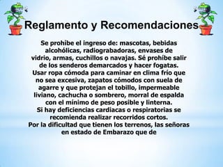 Reglamento y Recomendaciones
Se prohíbe el ingreso de: mascotas, bebidas
alcohólicas, radiograbadoras, envases de
vidrio, armas, cuchillos o navajas. Sé prohíbe salir
de los senderos demarcados y hacer fogatas.
Usar ropa cómoda para caminar en clima frío que
no sea excesiva, zapatos cómodos con suela de
agarre y que protejan el tobillo, impermeable
liviano, cachucha o sombrero, morral de espalda
con el mínimo de peso posible y linterna.
Si hay deficiencias cardiacas o respiratorias se
recomienda realizar recorridos cortos.
Por la dificultad que tienen los terrenos, las señoras
en estado de Embarazo que de
 