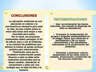 La educación ambiental es una
educación en valores y la
convivencia es necesaria para toda
la vida, así que cuánto antes se
inicie esta tarea será mejor y más
favorable para todos.
Por lo tanto, los proyectos
ambientales deben perseguir el fin
de educar para y con el ambiente,
si se conocen los problemas que
afectan al mismo se puede accionar
práctica para solucionarlos.
Finalmente, para que la
verdadera trasformación pueda
llevarse a cabo se debe estar
realmente convencidos que se
desea cambiar, abandonar el
consumismo y optar por una
ecología que no deje de lado a lo
humano.
 Usar correctamente los bienes
naturales, aún cuando se disponga de
ellos en abundancia.
 Fomentar la conformación de
grupos o brigadas ambientalistas en
el colegio charry que refuercen la
participación y de un mayor
conocimiento a los estudiantes
interesados en la conservación del
ambiente.
 Fomentar y promover valores
ambientales en los niños como el
cuidado, preservación y protección de
los recursos naturales.
 