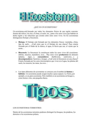 ¿QUÉ ES UN ECOSISTEMA?
Un ecosistema está formado por todos los elementos físicos de una región concreta:
formas del relieve, los ríos, el clima, el suelo, etc., junto a los seres vivos que habitan en
dicha región y las relaciones que existen entre estos seres vivos. En los ecosistemas
distinguimos biotopo y biocenosis.
Biotopo. El biotopo está formado por los elementos físicos: montañas, clima,
tipo de suelo… ¿Cuál crees que es el biotopo de una charca? Pues estaría
formado por el fondo de la charca, el agua, la lluvia que cae, el viento que la
azota…
Biocenosis. La biocenosis la constituyen todos los seres vivos del ecosistema:
árboles, insectos, mamíferos, aves… Hay seres vivos productores de alimento
(plantas, algas…), consumidores (herbívoros, carnívoros…) y
descomponedores: bacterias y hongos. ¿Cuál sería la biocenosis en una charca?
Estaría formada por los seres microscópicos que viven en el agua, las plantas del
suelo, los insectos, las ranas, las aves…
Los tipos diferentes de ecosistemas se conocen con el nombre de biomas o
hábitats. Un ecosistema puede ocupar mucho o poco espacio. La Tierra, por
ejemplo, es un gran ecosistema. Pero también es un ecosistema un bosque o,
como hemos visto, una pequeña charca.
LOS ECOSISTEMAS TERRESTRES
Dentro de los ecosistemas terrestres podemos distinguir los bosques, las praderas, los
desiertos o los ecosistemas polares.
 