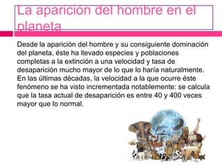 La aparición del hombre en el
planeta
Desde la aparición del hombre y su consiguiente dominación
del planeta, éste ha llevado especies y poblaciones
completas a la extinción a una velocidad y tasa de
desaparición mucho mayor de lo que lo haría naturalmente.
En las últimas décadas, la velocidad a la que ocurre éste
fenómeno se ha visto incrementada notablemente: se calcula
que la tasa actual de desaparición es entre 40 y 400 veces
mayor que lo normal.
 