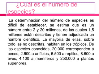 ¿Cuál es el numero de
especies?
La determinación del número de especies es
difícil de establecer, se estima que es un
número entre 2 y 20 millones, de las cuales 1,5
millones están descritas y tienen adjudicada un
nombre científico. La mayoría de ellas, sobre
todo las no descritas, habitan en los trópicos. De
las especies conocidas, 20.000 corresponden a
peces, 2.600 a anfibios, 6.500 a reptiles, 8.600 a
aves, 4.100 a mamíferos y 250.000 a plantas
superiores.
 