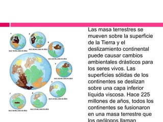 Las masa terrestres se
mueven sobre la superficie
de la Tierra y el
deslizamiento continental
puede causar cambios
ambientales drásticos para
los seres vivos. Las
superficies sólidas de los
continentes se deslizan
sobre una capa inferior
líquida viscosa. Hace 225
millones de años, todos los
continentes se fusionaron
en una masa terrestre que
 