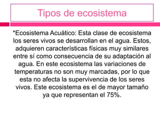 Tipos de ecosistema
*Ecosistema Acuático: Esta clase de ecosistema
los seres vivos se desarrollan en el agua. Estos,
adquieren características físicas muy similares
entre sí como consecuencia de su adaptación al
agua. En este ecosistema las variaciones de
temperaturas no son muy marcadas, por lo que
esta no afecta la supervivencia de los seres
vivos. Este ecosistema es el de mayor tamaño
ya que representan el 75%.
 