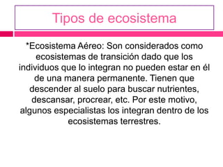 Tipos de ecosistema
*Ecosistema Aéreo: Son considerados como
ecosistemas de transición dado que los
individuos que lo integran no pueden estar en él
de una manera permanente. Tienen que
descender al suelo para buscar nutrientes,
descansar, procrear, etc. Por este motivo,
algunos especialistas los integran dentro de los
ecosistemas terrestres.
 