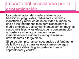 Impacto del ecosistema por la
contaminación
La contaminación del medio ambiente por
herbicidas, plaguicidas, fertilizantes, vertidos
industriales y residuos de la actividad humana es
uno de los fenómenos más perniciosos para el
medio ambiente. Los contaminantes son en muchos
casos invisibles, y los efectos de la contaminación
atmosférica y del agua pueden no ser
inmediatamente evidentes, aunque resultan
devastadores a largo plazo.
Sirve de ejemplo, las consecuencias del fenómeno
de la lluvia acida para los ecosistemas de agua
dulce y forestales de gran parte de Europa '
septentrional y central.
 