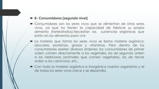  B- Consumidores (segundo nivel)
 Consumidores son los seres vivos que se alimentan de otros seres
vivos, ya que no tienen la capacidad de fabricar su propio
alimento (heterótrofos).Necesitan las sustancias orgánicas que
están en los alimentos para vivir.
 La materia que forma los seres vivos se llama materia orgánica:
azúcares, proteínas, grasas y vitaminas. Pero dentro de los
consumidores existen diversos órdenes: los consumidores de primer
orden comen directamente a los vegetales, los de segundo orden
a los herbívoros (animales que comen vegetales), los de tercer
orden a los carnívoros, etc.
 Con toda la materia orgánica e inorgánica nuestro organismo y el
de todos los seres vivos crece y se desarrolla.
 