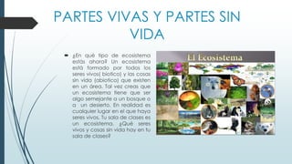PARTES VIVAS Y PARTES SIN
VIDA
 ¿En qué tipo de ecosistema
estás ahora? Un ecosistema
está formado por todos los
seres vivos( biotico) y las cosas
sin vida (abiotico) que existen
en un área. Tal vez creas que
un ecosistema tiene que ser
algo semejante a un bosque o
a un desierto. En realidad es
cualquier lugar en el que haya
seres vivos. Tu sala de clases es
un ecosistema. ¿Qué seres
vivos y cosas sin vida hay en tu
sala de clases?
 