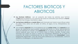 FACTORES BIOTICOS Y
ABIOTICOS
 Los factores bióticos son el conjunto de todas las plantas que forman
la flora del ecosistema y el conjunto de todos los animales que forman la fauna.
Además hay hongos, bacterias y algas.
 Los factores abióticos o medio físico está formado por todo lo que influye sobre
los seres vivos, estos son el suelo, el clima, el agua, la luz, temperatura, los
nutrientes...
 Las múltiples especies de un ecosistema son sus partes vivas. Una especie es un
grupo de organismos que pueden reproducirse entre sí y tener descendencia
fértil, por ejemplo el cóndor. Una población es un grupo de organismos de una
misma especie que viven en la misma área al mismo tiempo. Puede estar
formada por todos los pinos o todos los matapiojos (libélulas) de un área. El
conjunto de todas la poblaciones de un área forma una comunidad, cuyos
integrantes dependen unos de otros para satisfaces sus necesidades, como el
alimento, el albergue y la reproducción,
 