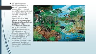  La definición de
ecosistema es más
amplia que la de
comunidad, pues el
ecosistema debe incluir
a la comunidad y a lo
que no tiene vida,
como las
características del
clima, la temperatura,
las sustancias químicas
presentes y las
condiciones del suelo.
En el estudio del
ecosistema se deben
incluir no solo las
relaciones que tienen
entre si los seres vivos
que componen la
comunidad, sino
también las relaciones
que estos seres vivos
tienen con los factores
no vivos.
 