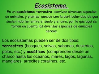 Ecosistema.Ecosistema.
Los ecosistemas pueden ser de dos tipos:
terrestres (bosques, selvas, sabanas, desiertos,
polos, etc.) y acuáticos (comprenden desde un
charco hasta los océanos, mares, lagos, lagunas,
manglares, arrecifes coralinos, etc.
.
En un ecosistema terrestre conviven diversas especies
de animales y plantas, aunque con la particularidad de que
suelen habitar entre el suelo y el aire, por lo que aquí se
toman en cuenta las diversas especies de animales
aéreos.
.
 