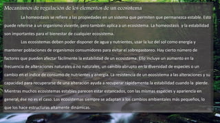 Mecanismos de regulación de los elementos de un ecosistema
La homeostasis se refiere a las propiedades en un sistema que permiten que permanezca estable. Esto
puede referirse a un organismo viviente, pero también aplica a un ecosistema. La homeostasis y la estabilidad
son importantes para el bienestar de cualquier ecosistema.
Los ecosistemas deben poder disponer de agua y nutrientes, usar la luz del sol como energía y
mantener poblaciones de organismos consumidores para evitar el sobrepastoreo. Hay cierto número de
factores que pueden afectar fácilmente la estabilidad de un ecosistema. Ello incluye un aumento en la
frecuencia de alteraciones naturales o no naturales, un cambio abrupto en la diversidad de especies o un
cambio en el índice de consumo de nutrientes y energía. La resistencia de un ecosistema a las alteraciones y su
capacidad para recuperarse de una alteración ayuda a recuperar rápidamente la estabilidad cuando la pierde.
Mientras muchos ecosistemas estables parecen estar estancados, con las mismas especies y apariencia en
general, ése no es el caso. Los ecosistemas siempre se adaptan a los cambios ambientales más pequeños, lo
que los hace estructuras altamente dinámicas.
 