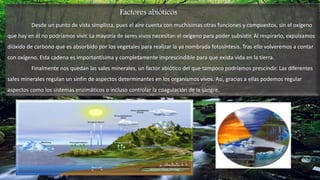 Factores abióticos
Desde un punto de vista simplista, pues el aire cuenta con muchísimas otras funciones y compuestos, sin el oxígeno
que hay en él no podríamos vivir. La mayoría de seres vivos necesitan el oxígeno para poder subsistir. Al respirarlo, expulsamos
dióxido de carbono que es absorbido por los vegetales para realizar la ya nombrada fotosíntesis. Tras ello volveremos a contar
con oxígeno. Esta cadena es importantísima y completamente imprescindible para que exista vida en la tierra.
Finalmente nos quedan las sales minerales, un factor abiótico del que tampoco podríamos prescindir. Las diferentes
sales minerales regulan un sinfín de aspectos determinantes en los organismos vivos. Así, gracias a ellas podemos regular
aspectos como los sistemas enzimáticos o incluso controlar la coagulación de la sangre.
 