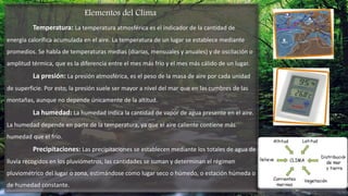 Elementos del Clima
Temperatura: La temperatura atmosférica es el indicador de la cantidad de
energía calorífica acumulada en el aire. La temperatura de un lugar se establece mediante
promedios. Se habla de temperaturas medias (diarias, mensuales y anuales) y de oscilación o
amplitud térmica, que es la diferencia entre el mes más frío y el mes más cálido de un lugar.
La presión: La presión atmosférica, es el peso de la masa de aire por cada unidad
de superficie. Por esto, la presión suele ser mayor a nivel del mar que en las cumbres de las
montañas, aunque no depende únicamente de la altitud.
La humedad: La humedad indica la cantidad de vapor de agua presente en el aire.
La humedad depende en parte de la temperatura, ya que el aire caliente contiene más
humedad que el frío.
Precipitaciones: Las precipitaciones se establecen mediante los totales de agua de
lluvia recogidos en los pluviómetros, las cantidades se suman y determinan el régimen
pluviométrico del lugar o zona, estimándose como lugar seco o húmedo, o estación húmeda o
de humedad constante.
 